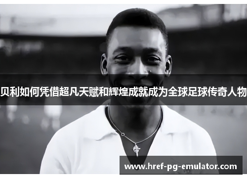 贝利如何凭借超凡天赋和辉煌成就成为全球足球传奇人物 贝利如何凭借超凡天赋和辉煌成就成为全球足球传奇人物