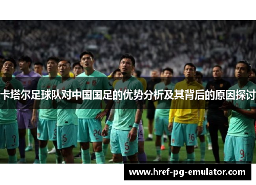 卡塔尔足球队对中国国足的优势分析及其背后的原因探讨 卡塔尔足球队对中国国足的优势分析及其背后的原因探讨