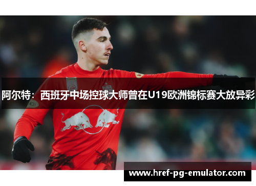 阿尔特：西班牙中场控球大师曾在U19欧洲锦标赛大放异彩