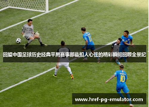 回望中国足球历史经典平局赛事那些扣人心弦的精彩瞬间回顾全景纪 回望中国足球历史经典平局赛事那些扣人心弦的精彩瞬间回顾全景纪