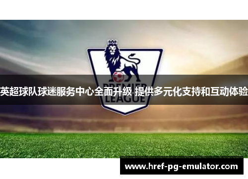 英超球队球迷服务中心全面升级 提供多元化支持和互动体验