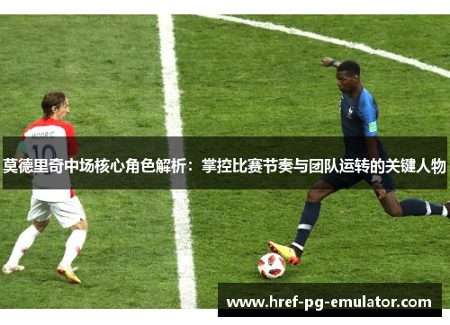 莫德里奇中场核心角色解析：掌控比赛节奏与团队运转的关键人物