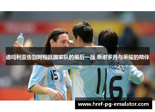 迪玛利亚告别阿根廷国家队的最后一战 感谢岁月与荣耀的陪伴