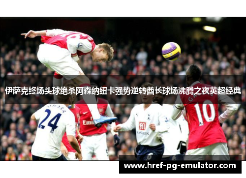 伊萨克终场头球绝杀阿森纳纽卡强势逆转酋长球场沸腾之夜英超经典