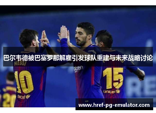巴尔韦德被巴塞罗那解雇引发球队重建与未来战略讨论