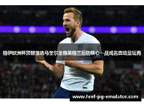 格伊欧洲杯顶替落选马奎尔坐稳英格兰后防核心一战成名震动足坛再