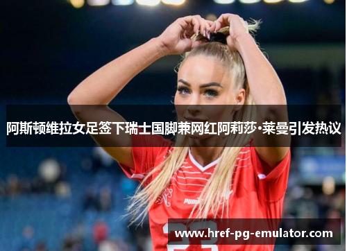 阿斯顿维拉女足签下瑞士国脚兼网红阿莉莎·莱曼引发热议