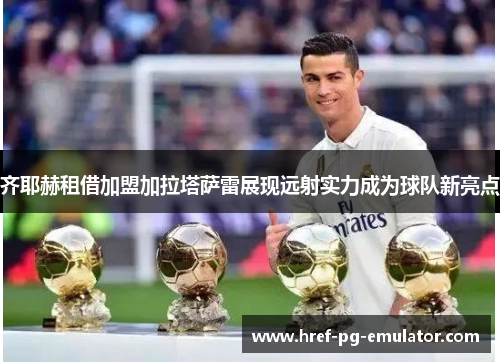 齐耶赫租借加盟加拉塔萨雷展现远射实力成为球队新亮点