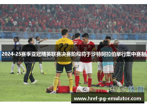 2024-25赛季亚冠精英联赛决赛阶段将于沙特阿拉伯举行集中赛制