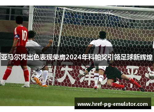 亚马尔凭出色表现荣膺2024年科帕奖引领足球新辉煌 亚马尔凭出色表现荣膺2024年科帕奖引领足球新辉煌